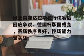 关于风云突变达拉斯独行侠赛后回应争议,德国杯版图或变,赛场秩序良好,控场能力受关注的信息